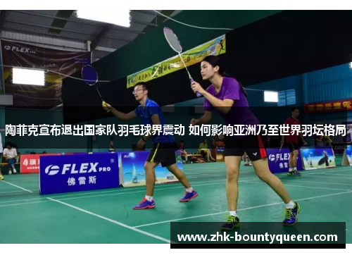 陶菲克宣布退出国家队羽毛球界震动 如何影响亚洲乃至世界羽坛格局